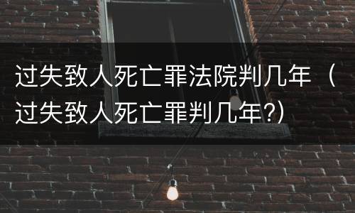 过失致人死亡罪法院判几年（过失致人死亡罪判几年?）