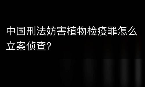 中国刑法妨害植物检疫罪怎么立案侦查？