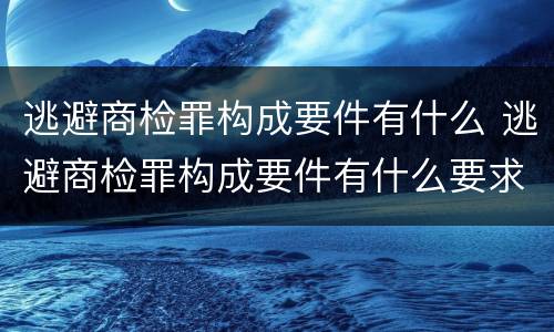 逃避商检罪构成要件有什么 逃避商检罪构成要件有什么要求