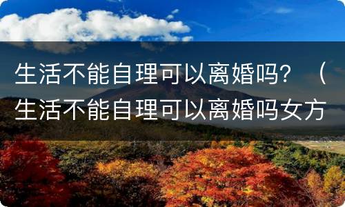 生活不能自理可以离婚吗？（生活不能自理可以离婚吗女方）