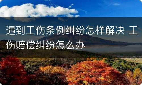 遇到工伤条例纠纷怎样解决 工伤赔偿纠纷怎么办