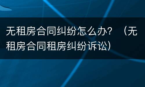 无租房合同纠纷怎么办？（无租房合同租房纠纷诉讼）