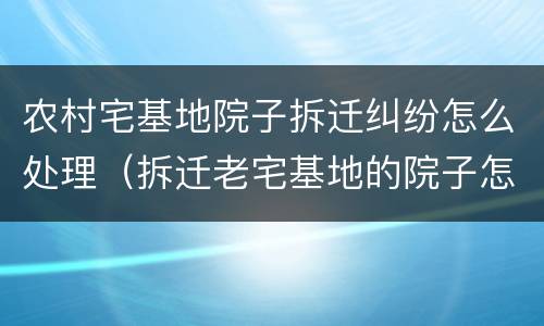 农村宅基地院子拆迁纠纷怎么处理（拆迁老宅基地的院子怎么补偿）