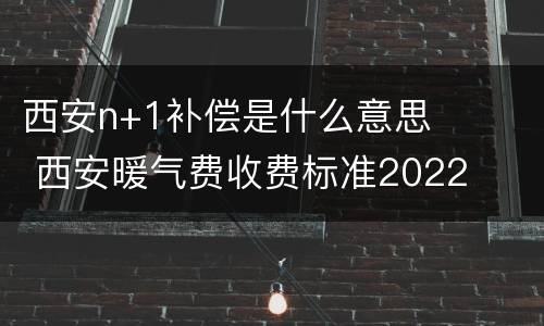 西安n+1补偿是什么意思 西安暖气费收费标准2022