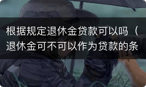 根据规定退休金贷款可以吗（退休金可不可以作为贷款的条件）