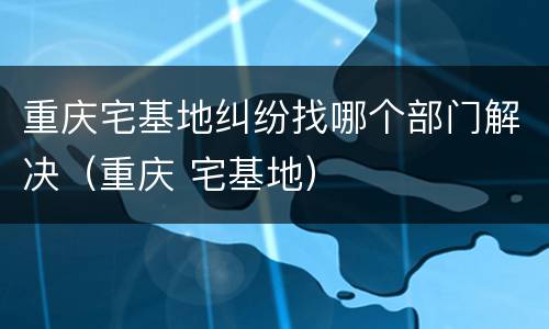 重庆宅基地纠纷找哪个部门解决（重庆 宅基地）