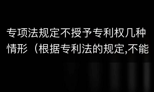 专项法规定不授予专利权几种情形（根据专利法的规定,不能授予专利权的有）