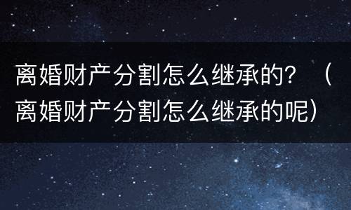 离婚财产分割怎么继承的？（离婚财产分割怎么继承的呢）