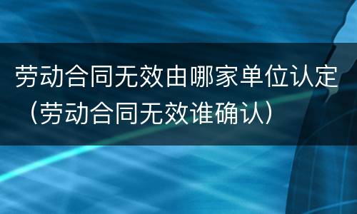 劳动合同无效由哪家单位认定（劳动合同无效谁确认）