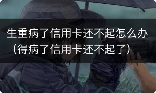 生重病了信用卡还不起怎么办（得病了信用卡还不起了）