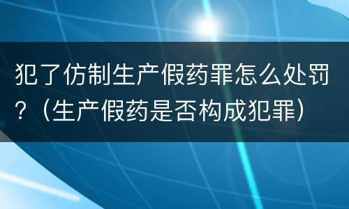 犯了仿制生产假药罪怎么处罚?（生产假药是否构成犯罪）