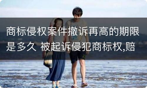 商标侵权案件撤诉再高的期限是多久 被起诉侵犯商标权,赔钱了,也撤诉了,以后会再起诉