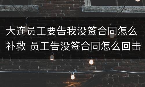 大连员工要告我没签合同怎么补救 员工告没签合同怎么回击