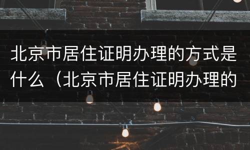 北京市居住证明办理的方式是什么（北京市居住证明办理的方式是什么样子的）