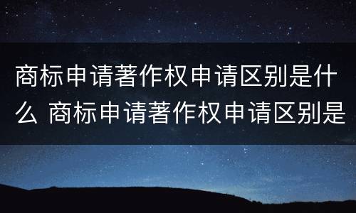 商标申请著作权申请区别是什么 商标申请著作权申请区别是什么内容