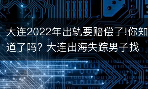 大连2022年出轨要赔偿了!你知道了吗? 大连出海失踪男子找到了吗