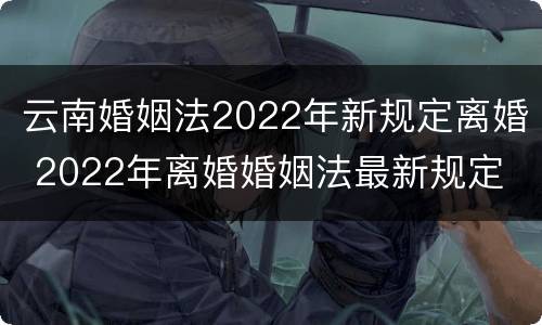 云南婚姻法2022年新规定离婚 2022年离婚婚姻法最新规定