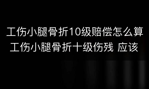 工伤小腿骨折10级赔偿怎么算 工伤小腿骨折十级伤残 应该怎么赔