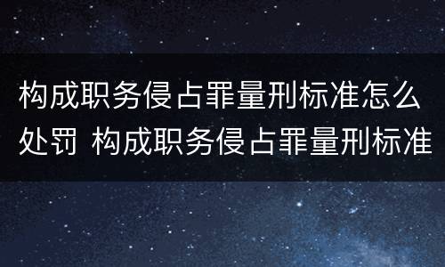 构成职务侵占罪量刑标准怎么处罚 构成职务侵占罪量刑标准怎么处罚的