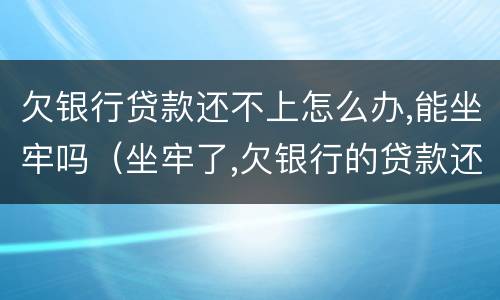欠银行贷款还不上怎么办,能坐牢吗（坐牢了,欠银行的贷款还不了怎么办）