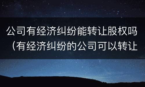 公司有经济纠纷能转让股权吗（有经济纠纷的公司可以转让吗）