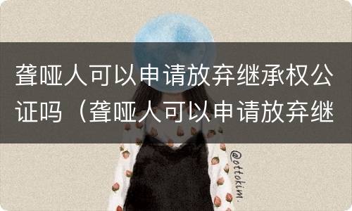 聋哑人可以申请放弃继承权公证吗（聋哑人可以申请放弃继承权公证吗怎么办）