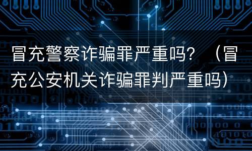 冒充警察诈骗罪严重吗？（冒充公安机关诈骗罪判严重吗）