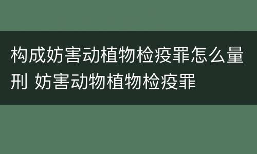 构成妨害动植物检疫罪怎么量刑 妨害动物植物检疫罪