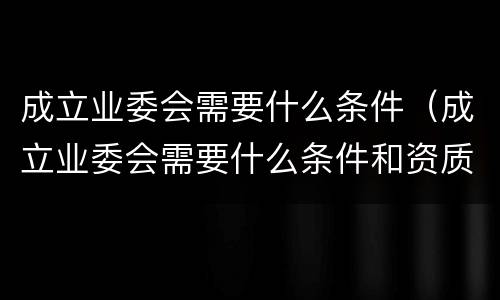 成立业委会需要什么条件（成立业委会需要什么条件和资质）
