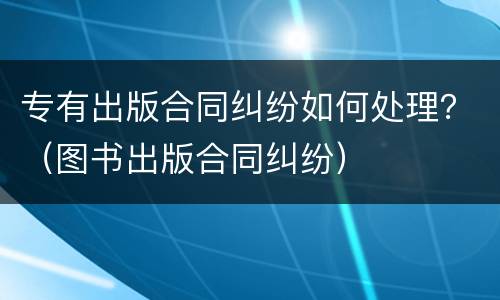 专有出版合同纠纷如何处理？（图书出版合同纠纷）