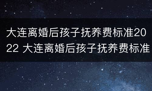大连离婚后孩子抚养费标准2022 大连离婚后孩子抚养费标准2022规定
