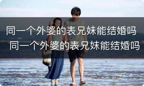 同一个外婆的表兄妹能结婚吗 同一个外婆的表兄妹能结婚吗女生