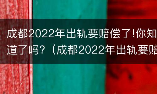 成都2022年出轨要赔偿了!你知道了吗?（成都2022年出轨要赔偿了!你知道了吗）