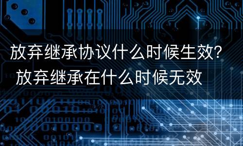 放弃继承协议什么时候生效？ 放弃继承在什么时候无效