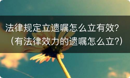 法律规定立遗嘱怎么立有效？（有法律效力的遗嘱怎么立?）