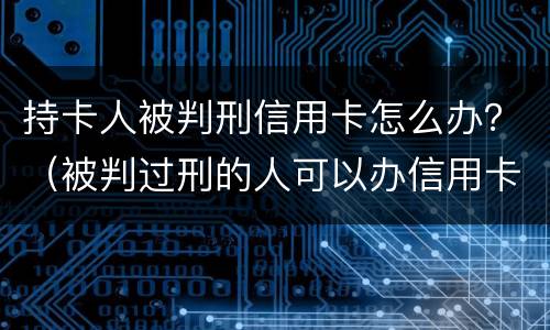 持卡人被判刑信用卡怎么办？（被判过刑的人可以办信用卡吗）