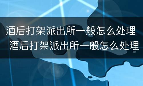 酒后打架派出所一般怎么处理 酒后打架派出所一般怎么处理未成年