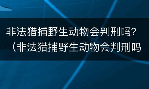 非法猎捕野生动物会判刑吗？（非法猎捕野生动物会判刑吗知乎）