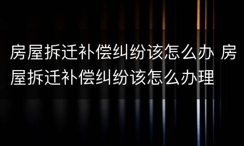 房屋拆迁补偿纠纷该怎么办 房屋拆迁补偿纠纷该怎么办理