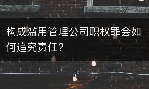 构成滥用管理公司职权罪会如何追究责任?