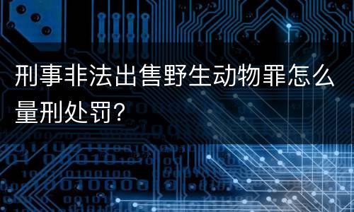 刑事非法出售野生动物罪怎么量刑处罚？