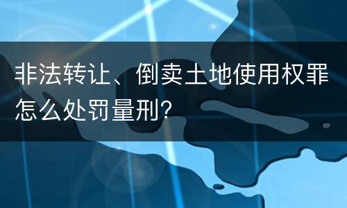 非法转让、倒卖土地使用权罪怎么处罚量刑?