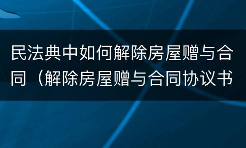 民法典中如何解除房屋赠与合同（解除房屋赠与合同协议书）