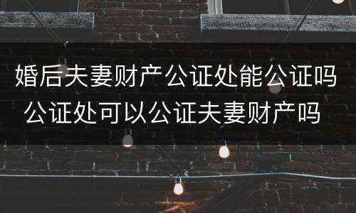 婚后夫妻财产公证处能公证吗 公证处可以公证夫妻财产吗