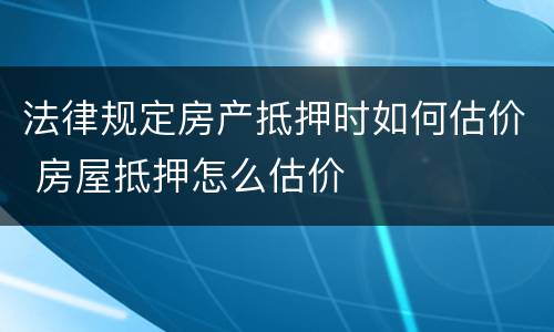 法律规定房产抵押时如何估价 房屋抵押怎么估价