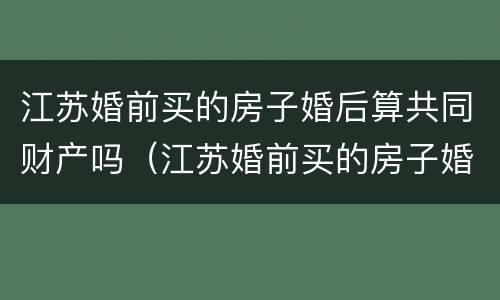 江苏婚前买的房子婚后算共同财产吗（江苏婚前买的房子婚后算共同财产吗知乎）