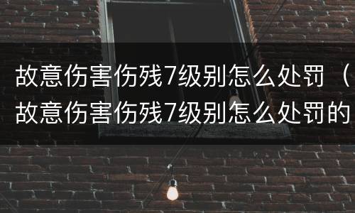 故意伤害伤残7级别怎么处罚（故意伤害伤残7级别怎么处罚的）