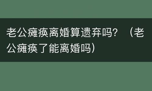 老公瘫痪离婚算遗弃吗？（老公瘫痪了能离婚吗）