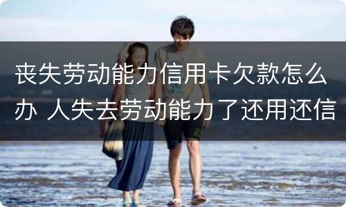丧失劳动能力信用卡欠款怎么办 人失去劳动能力了还用还信用卡吗?