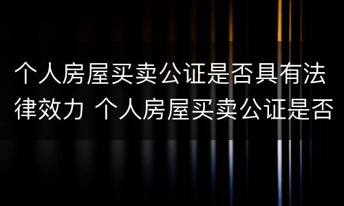 个人房屋买卖公证是否具有法律效力 个人房屋买卖公证是否具有法律效力的规定